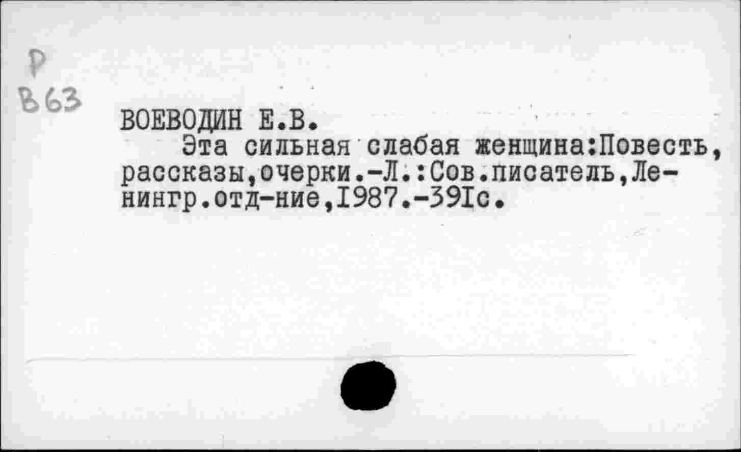 ﻿р
ВОЕВОДИН Е.В.
Эта сильная слабая женщина:Повесть, рассказы,очерки.-Л.:Сов.писатель,Ле-нингр.отд-ние,1987.-391с.